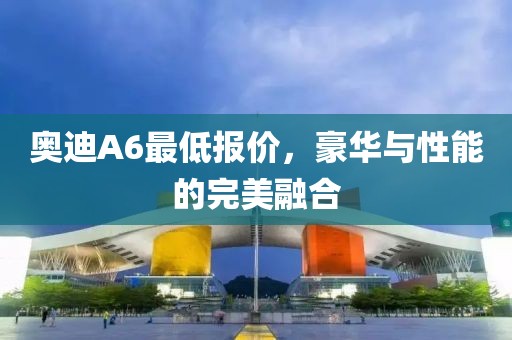 奥迪A6最低报价，豪华与性能的完美融合