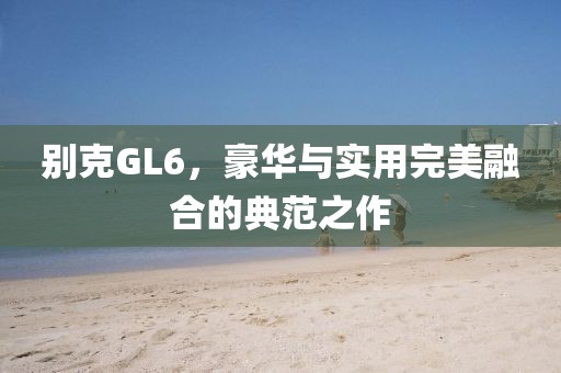 别克GL6，豪华与实用完美融合的典范之作