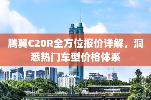 腾翼C20R全方位报价详解，洞悉热门车型价格体系