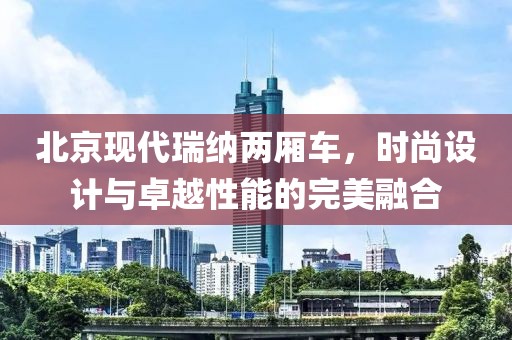 北京现代瑞纳两厢车，时尚设计与卓越性能的完美融合