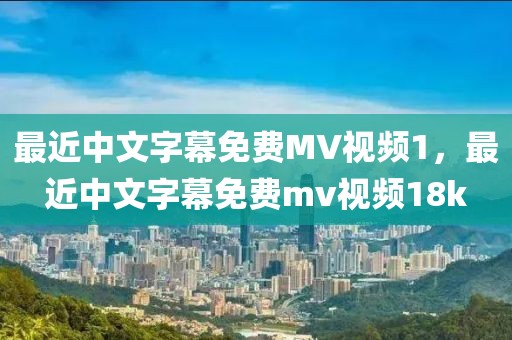 最近中文字幕免费MV视频1，最近中文字幕免费mv视频18k