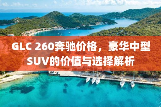 GLC 260奔驰价格，豪华中型SUV的价值与选择解析