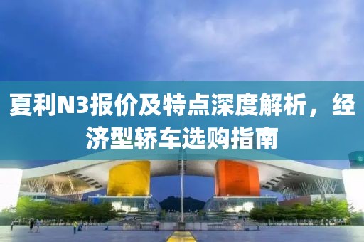 夏利N3报价及特点深度解析，经济型轿车选购指南