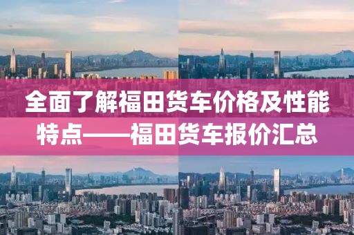 全面了解福田货车价格及性能特点——福田货车报价汇总