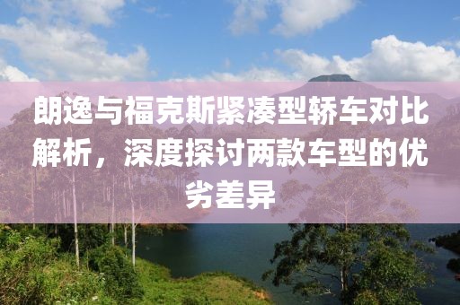 朗逸与福克斯紧凑型轿车对比解析，深度探讨两款车型的优劣差异