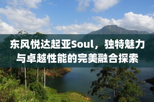 东风悦达起亚Soul，独特魅力与卓越性能的完美融合探索