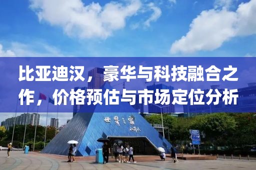 比亚迪汉，豪华与科技融合之作，价格预估与市场定位分析