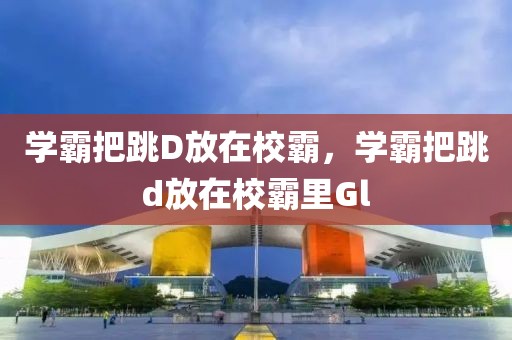 学霸把跳D放在校霸，学霸把跳d放在校霸里Gl