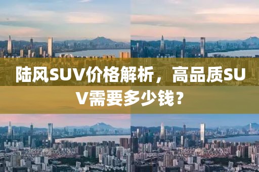 陆风SUV价格解析，高品质SUV需要多少钱？