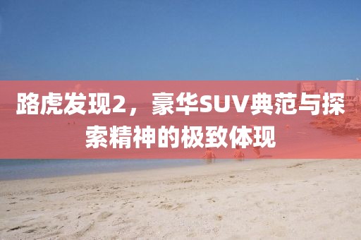 路虎发现2，豪华SUV典范与探索精神的极致体现