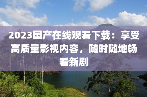 2023国产在线观看下载：享受高质量影视内容，随时随地畅看新剧