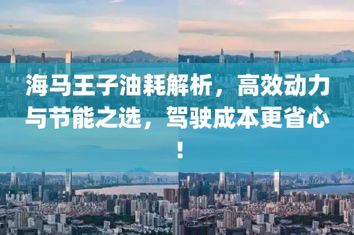 海马王子油耗解析，高效动力与节能之选，驾驶成本更省心！