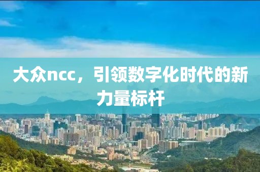 大众ncc，引领数字化时代的新力量标杆