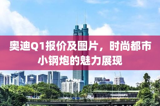 奥迪Q1报价及图片，时尚都市小钢炮的魅力展现