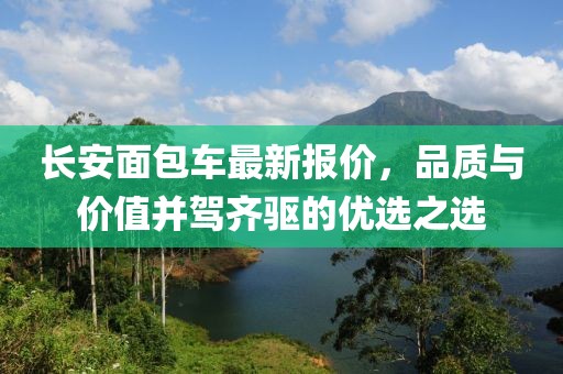 长安面包车最新报价，品质与价值并驾齐驱的优选之选