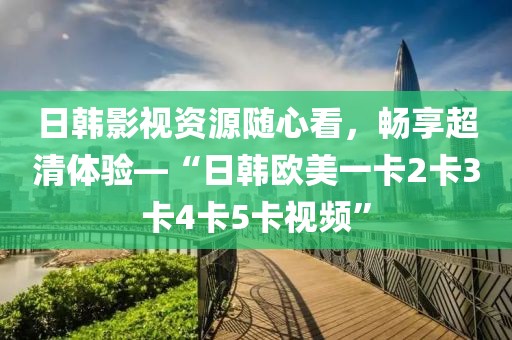 日韩影视资源随心看，畅享超清体验—“日韩欧美一卡2卡3卡4卡5卡视频”