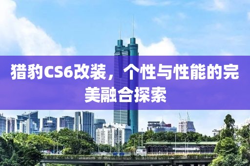 猎豹CS6改装，个性与性能的完美融合探索