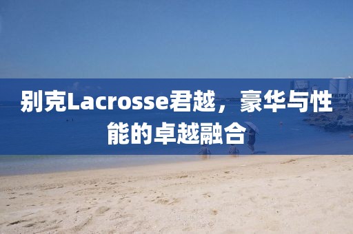 别克Lacrosse君越，豪华与性能的卓越融合