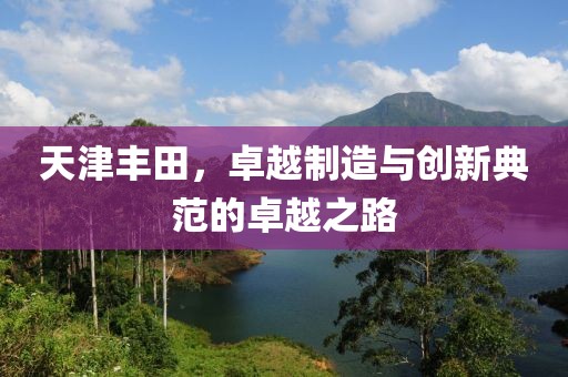 天津丰田，卓越制造与创新典范的卓越之路