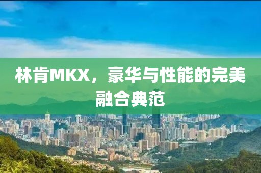 林肯MKX，豪华与性能的完美融合典范