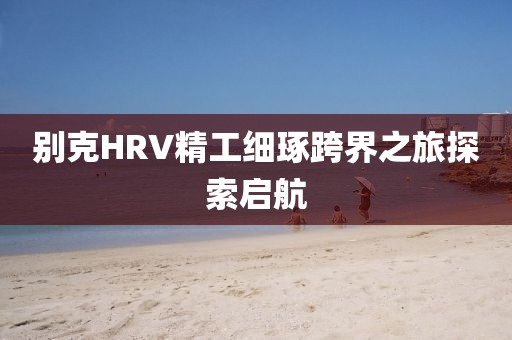 别克HRV精工细琢跨界之旅探索启航