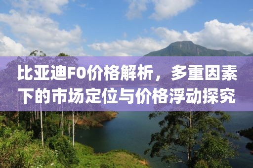 比亚迪F0价格解析，多重因素下的市场定位与价格浮动探究