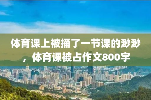 体育课上被捅了一节课的渺渺，体育课被占作文800字