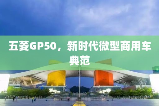 五菱GP50，新时代微型商用车典范