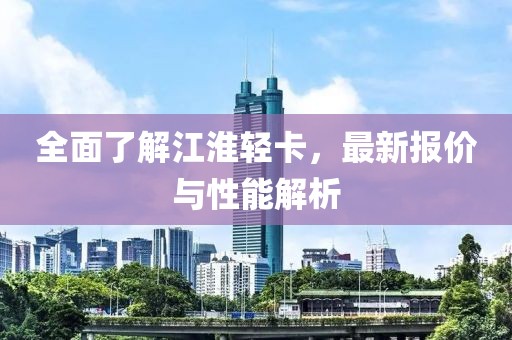 全面了解江淮轻卡，最新报价与性能解析