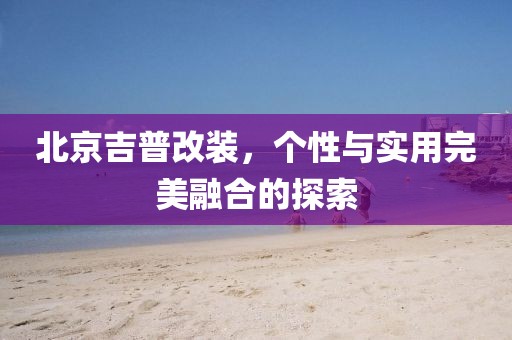 北京吉普改装，个性与实用完美融合的探索