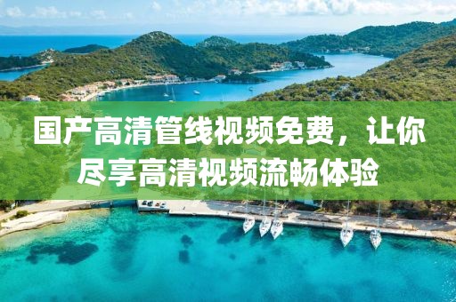 国产高清管线视频免费，让你尽享高清视频流畅体验