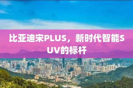 比亚迪宋PLUS，新时代智能SUV的标杆