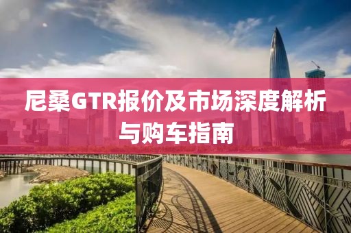 尼桑GTR报价及市场深度解析与购车指南