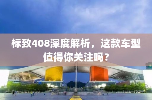 标致408深度解析，这款车型值得你关注吗？