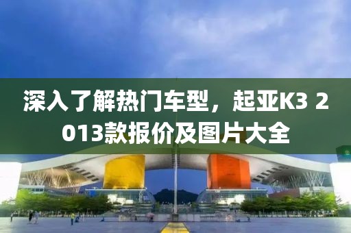 深入了解热门车型，起亚K3 2013款报价及图片大全