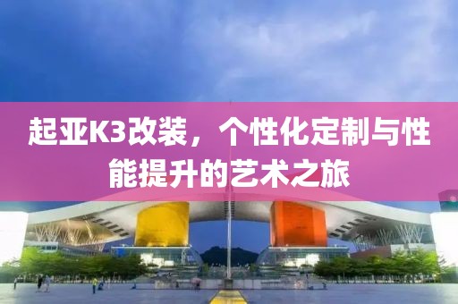 起亚K3改装，个性化定制与性能提升的艺术之旅