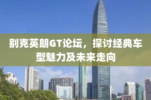 别克英朗GT论坛，探讨经典车型魅力及未来走向