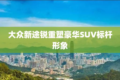 大众新途锐重塑豪华SUV标杆形象