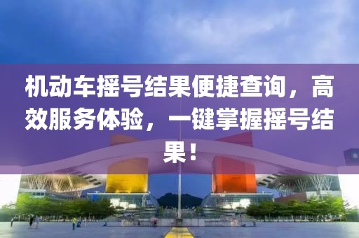 机动车摇号结果便捷查询，高效服务体验，一键掌握摇号结果！