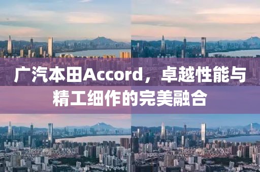 广汽本田Accord，卓越性能与精工细作的完美融合