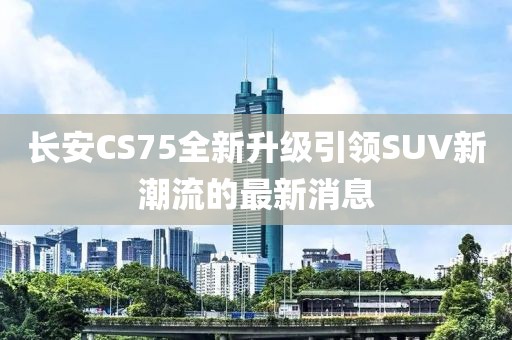 长安CS75全新升级引领SUV新潮流的最新消息