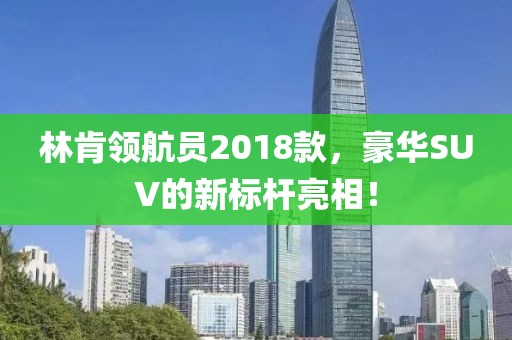 林肯领航员2018款，豪华SUV的新标杆亮相！