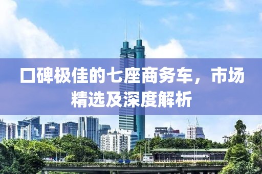 口碑极佳的七座商务车，市场精选及深度解析