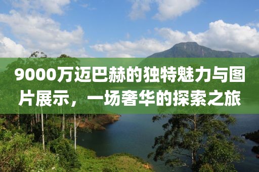 9000万迈巴赫的独特魅力与图片展示，一场奢华的探索之旅