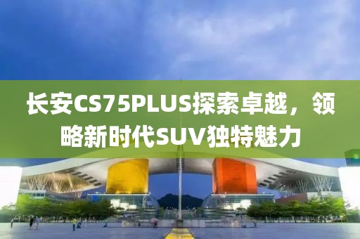 长安CS75PLUS探索卓越，领略新时代SUV独特魅力