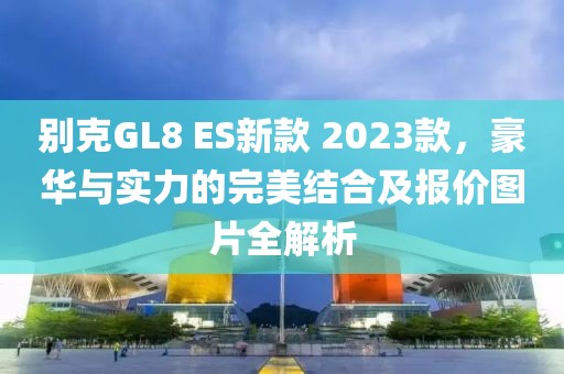 别克GL8 ES新款 2023款，豪华与实力的完美结合及报价图片全解析