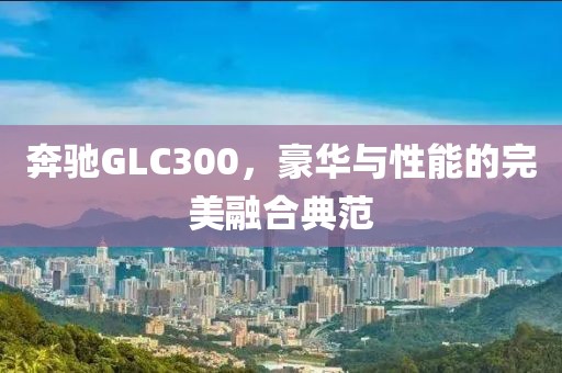 奔驰GLC300，豪华与性能的完美融合典范