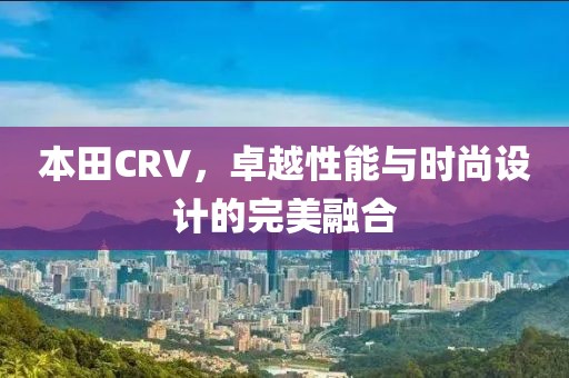 本田CRV，卓越性能与时尚设计的完美融合