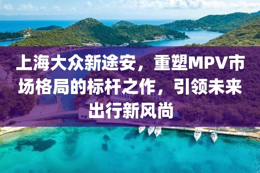 上海大众新途安，重塑MPV市场格局的标杆之作，引领未来出行新风尚