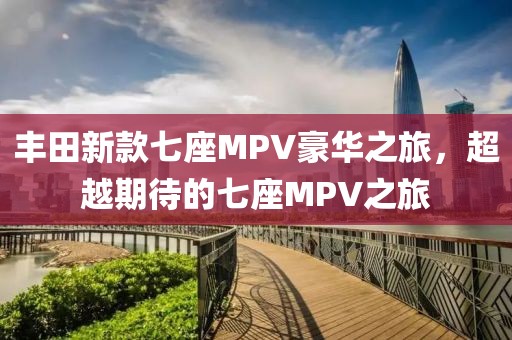 丰田新款七座MPV豪华之旅，超越期待的七座MPV之旅